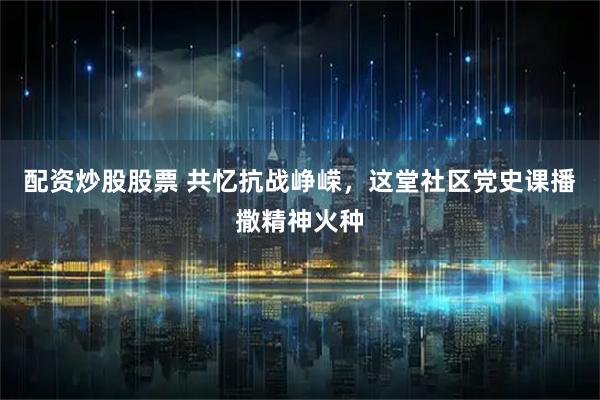 配资炒股股票 共忆抗战峥嵘，这堂社区党史课播撒精神火种