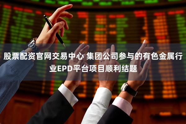 股票配资官网交易中心 集团公司参与的有色金属行业EPD平台项目顺利结题