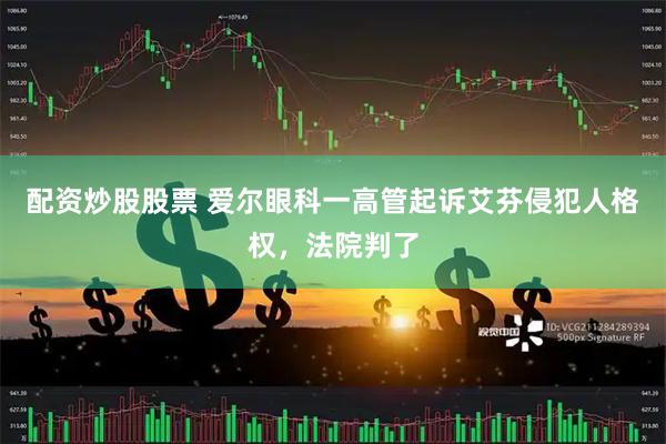 配资炒股股票 爱尔眼科一高管起诉艾芬侵犯人格权，法院判了