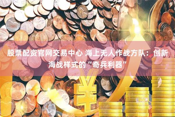 股票配资官网交易中心 海上无人作战方队：创新海战样式的“奇兵利器”
