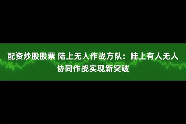 配资炒股股票 陆上无人作战方队：陆上有人无人协同作战实现新突破
