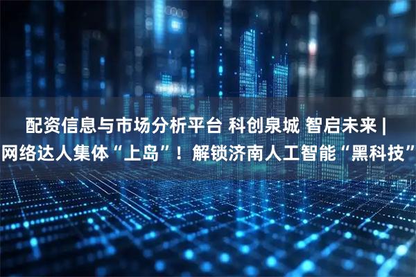 配资信息与市场分析平台 科创泉城 智启未来 | 网络达人集体“上岛”！解锁济南人工智能“黑科技”