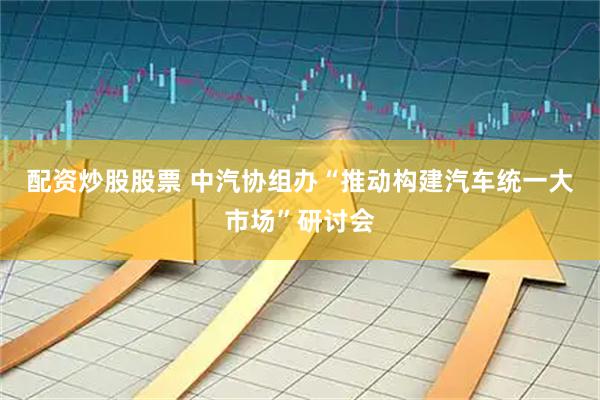 配资炒股股票 中汽协组办“推动构建汽车统一大市场”研讨会