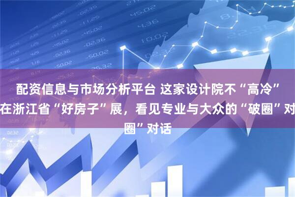 配资信息与市场分析平台 这家设计院不“高冷”：在浙江省“好房子”展，看见专业与大众的“破圈”对话