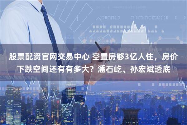 股票配资官网交易中心 空置房够3亿人住，房价下跌空间还有有多大？潘石屹、孙宏斌透底