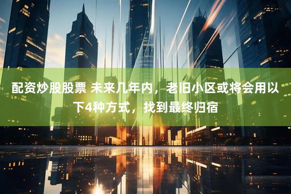 配资炒股股票 未来几年内，老旧小区或将会用以下4种方式，找到最终归宿