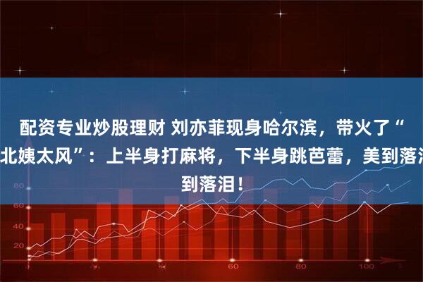 配资专业炒股理财 刘亦菲现身哈尔滨，带火了“东北姨太风”：上半身打麻将，下半身跳芭蕾，美到落泪！