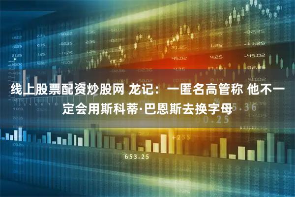 线上股票配资炒股网 龙记：一匿名高管称 他不一定会用斯科蒂·巴恩斯去换字母