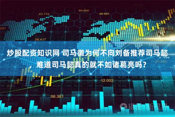 炒股配资知识网 司马徽为何不向刘备推荐司马懿，难道司马懿真的就不如诸葛亮吗？