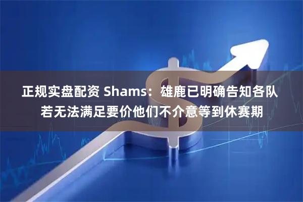 正规实盘配资 Shams：雄鹿已明确告知各队 若无法满足要价他们不介意等到休赛期