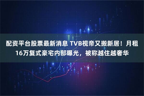 配资平台股票最新消息 TVB视帝又搬新居！月租16万复式豪宅内部曝光，被称越住越奢华