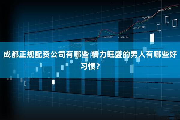 成都正规配资公司有哪些 精力旺盛的男人有哪些好习惯？