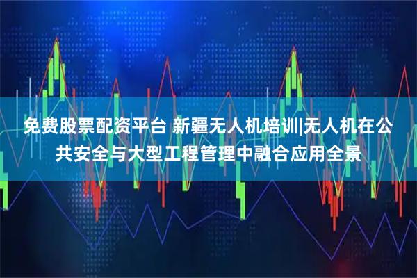 免费股票配资平台 新疆无人机培训|无人机在公共安全与大型工程管理中融合应用全景