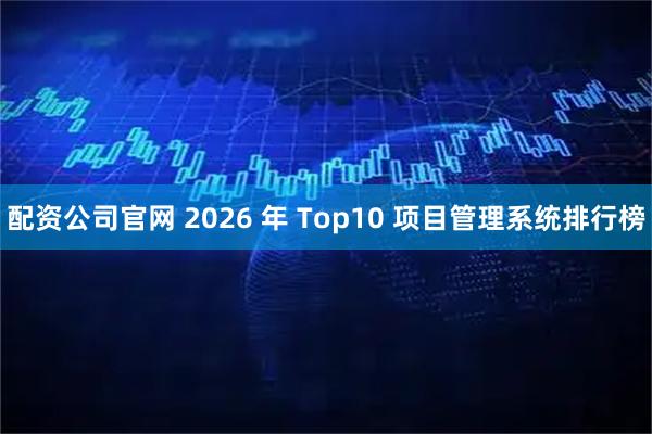 配资公司官网 2026 年 Top10 项目管理系统排行榜
