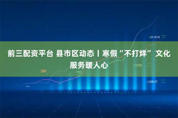 前三配资平台 县市区动态丨寒假“不打烊” 文化服务暖人心