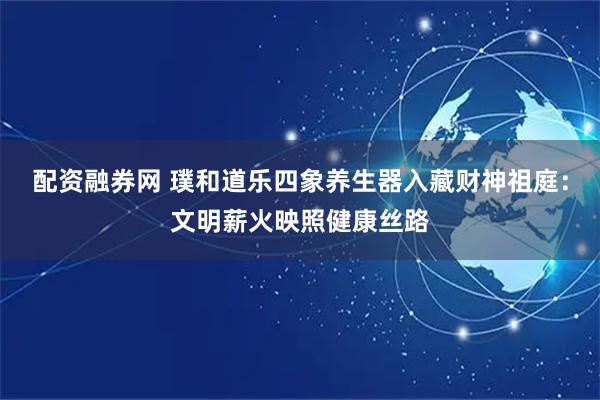 配资融券网 璞和道乐四象养生器入藏财神祖庭：文明薪火映照健康丝路