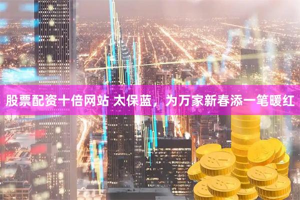 股票配资十倍网站 太保蓝，为万家新春添一笔暖红