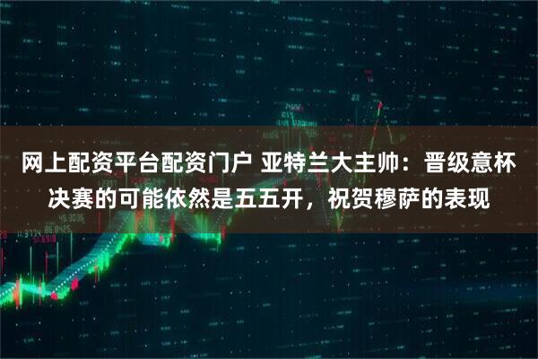 网上配资平台配资门户 亚特兰大主帅：晋级意杯决赛的可能依然是五五开，祝贺穆萨的表现