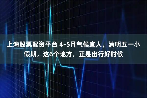 上海股票配资平台 4-5月气候宜人，清明五一小假期，这6个地方，正是出行好时候