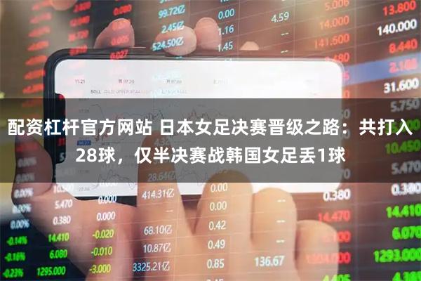配资杠杆官方网站 日本女足决赛晋级之路：共打入28球，仅半决赛战韩国女足丢1球