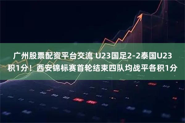 广州股票配资平台交流 U23国足2-2泰国U23积1分！西安锦标赛首轮结束四队均战平各积1分