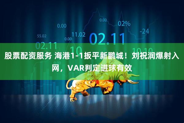 股票配资服务 海港1-1扳平新鹏城！刘祝润爆射入网，VAR判定进球有效