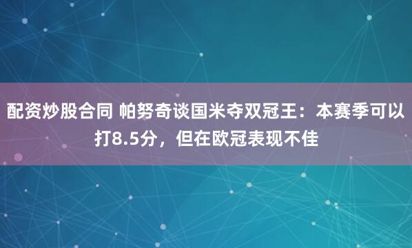 配资炒股合同 帕努奇谈国米夺双冠王：本赛季可以打8.5分，但在欧冠表现不佳
