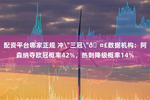 配资平台哪家正规 冲＂三冠＂🤣数据机构：阿森纳夺欧冠概率42%，热刺降级概率14%