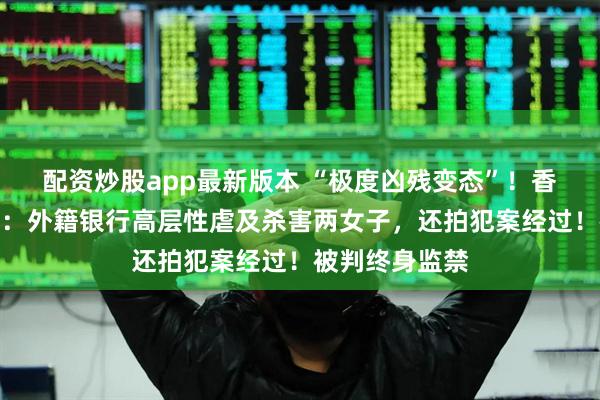 配资炒股app最新版本 “极度凶残变态”！香港豪宅双尸案：外籍银行高层性虐及杀害两女子，还拍犯案经过！被判终身监禁