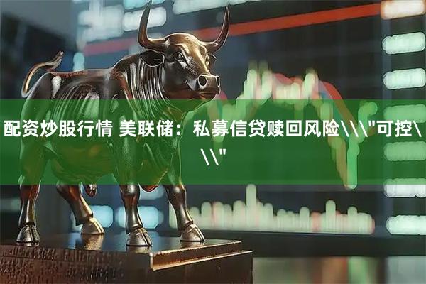 配资炒股行情 美联储：私募信贷赎回风险\＂可控\＂